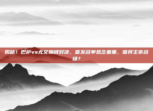 揭秘！巴萨vs尤文巅峰对决，首发名单悬念重重，谁将主宰战场？