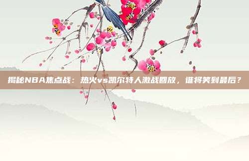 揭秘NBA焦点战：热火vs凯尔特人激战回放，谁将笑到最后？