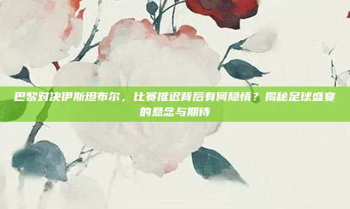 巴黎对决伊斯坦布尔，比赛推迟背后有何隐情？揭秘足球盛宴的悬念与期待