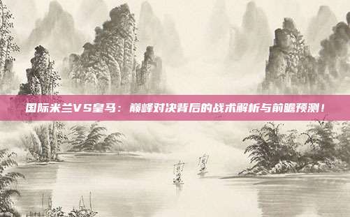 国际米兰VS皇马:巅峰对决背后的战术解析与前瞻预测!