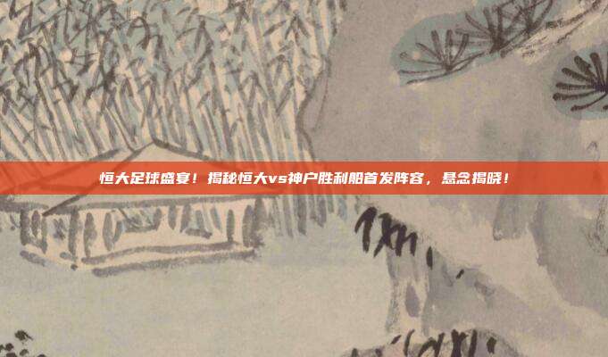 恒大足球盛宴！揭秘恒大vs神户胜利船首发阵容，悬念揭晓！