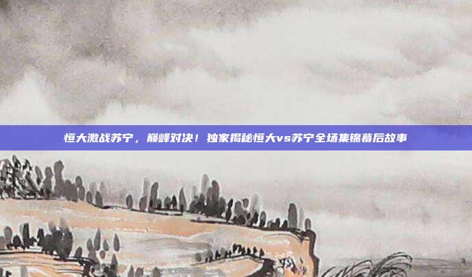 恒大激战苏宁，巅峰对决！独家揭秘恒大vs苏宁全场集锦幕后故事