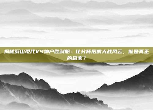 揭秘蔚山现代VS神户胜利船:比分背后的大战风云,谁是真正的赢家?
