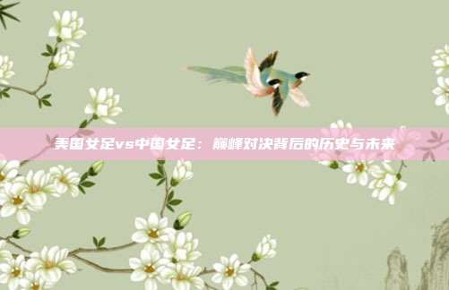 美国女足vs中国女足：巅峰对决背后的历史与未来
