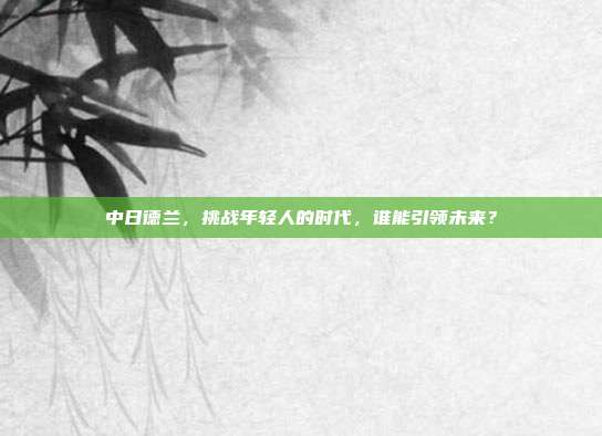 中日德兰，挑战年轻人的时代，谁能引领未来？
