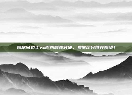 揭秘乌拉圭vs巴西巅峰对决，独家比分推荐揭晓！