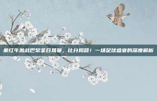 莱红牛激战巴黎圣日耳曼，比分揭晓！一场足球盛宴的深度解析