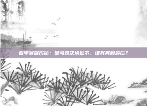 西甲赛程揭秘：皇马对决埃瓦尔，谁将笑到最后？