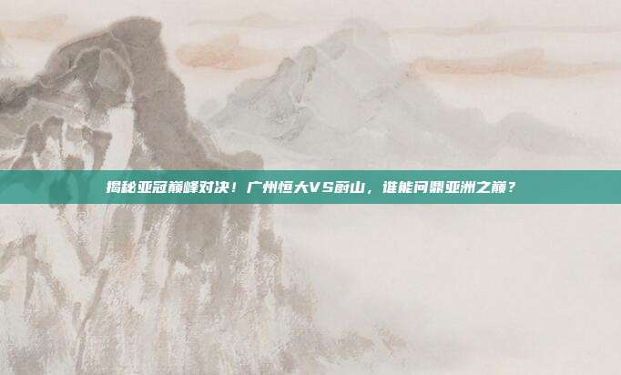 揭秘亚冠巅峰对决!广州恒大VS蔚山,谁能问鼎亚洲之巅?