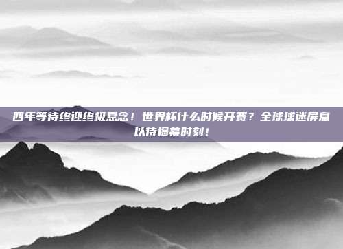 四年等待终迎终极悬念！世界杯什么时候开赛？全球球迷屏息以待揭幕时刻！