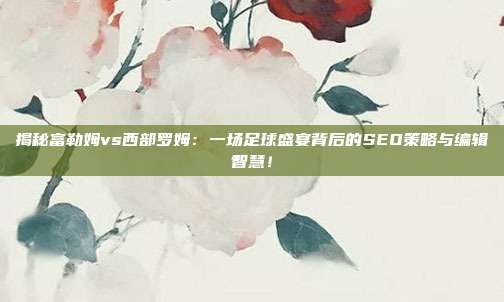 揭秘富勒姆vs西部罗姆:一场足球盛宴背后的SEO策略与编辑智慧!