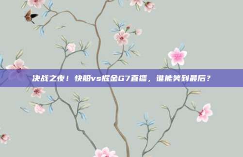 决战之夜！快船vs掘金G7直播，谁能笑到最后？