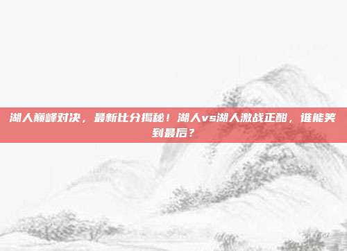 湖人巅峰对决，最新比分揭秘！湖人vs湖人激战正酣，谁能笑到最后？