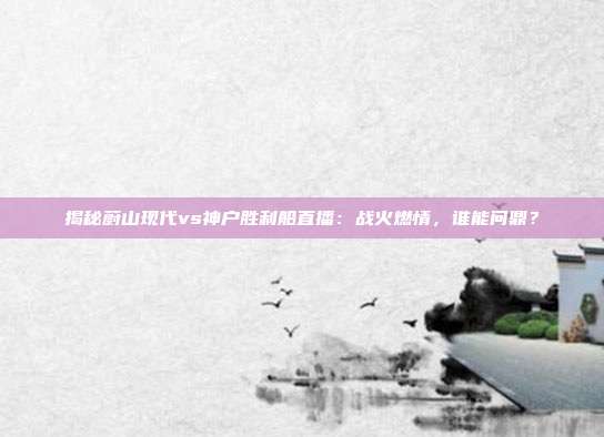 揭秘蔚山现代vs神户胜利船直播：战火燃情，谁能问鼎？