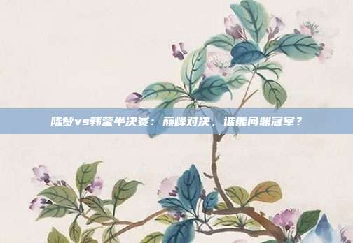 陈梦vs韩莹半决赛：巅峰对决，谁能问鼎冠军？