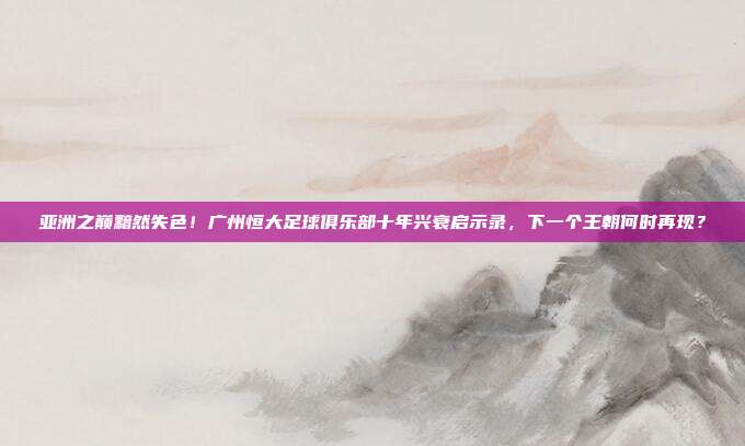 亚洲之巅黯然失色！广州恒大足球俱乐部十年兴衰启示录，下一个王朝何时再现？