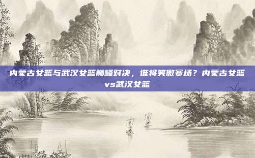 内蒙古女篮与武汉女篮巅峰对决,谁将笑傲赛场?内蒙古女篮vs武汉女篮