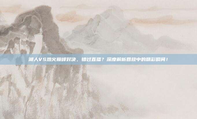 湖人VS热火巅峰对决,错过直播?深度解析回放中的精彩瞬间!