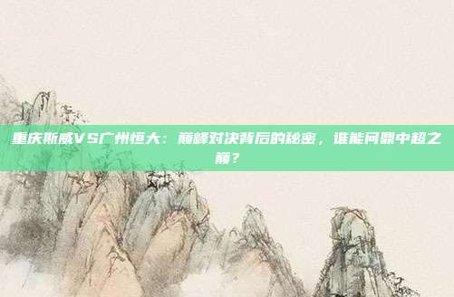重庆斯威VS广州恒大：巅峰对决背后的秘密，谁能问鼎中超之巅？