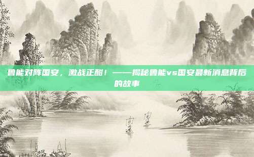 鲁能对阵国安，激战正酣！——揭秘鲁能vs国安最新消息背后的故事