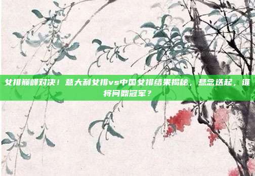 女排巅峰对决!意大利女排vs中国女排结果揭秘,悬念迭起,谁将问鼎冠军?