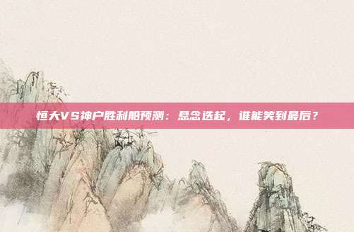恒大VS神户胜利船预测：悬念迭起，谁能笑到最后？
