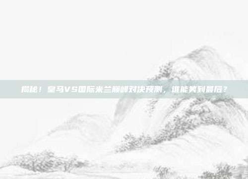 揭秘！皇马VS国际米兰巅峰对决预测，谁能笑到最后？