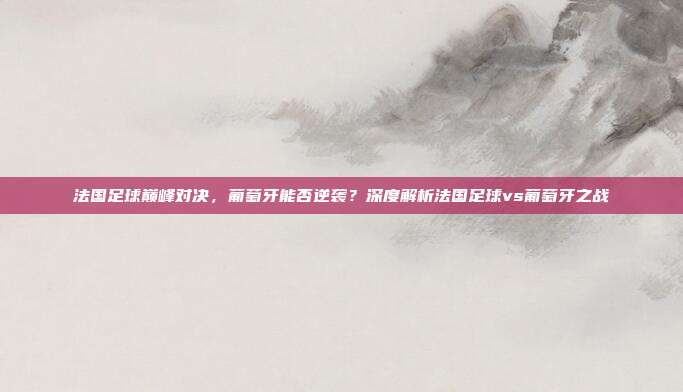 法国足球巅峰对决,葡萄牙能否逆袭?深度解析法国足球vs葡萄牙之战