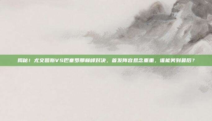揭秘！尤文图斯VS巴塞罗那巅峰对决，首发阵容悬念重重，谁能笑到最后？