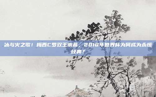 冰与火之歌！梅西C罗双王谢幕，2018年世界杯为何成为永恒经典？