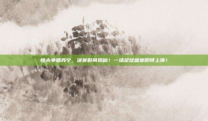 恒大争霸苏宁,决赛时间揭秘!一场足球盛宴即将上演!
