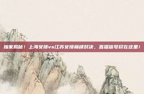 独家揭秘！上海女排vs江苏女排巅峰对决，直播信号尽在这里！