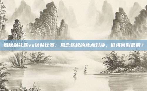 揭秘利兹联vs狼队比赛：悬念迭起的焦点对决，谁将笑到最后？