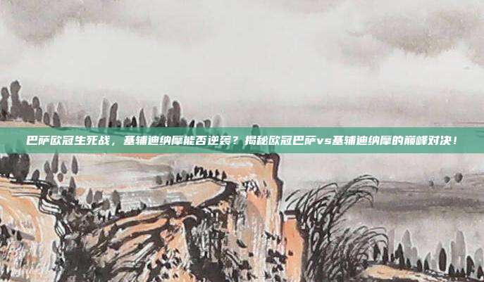 巴萨欧冠生死战，基辅迪纳摩能否逆袭？揭秘欧冠巴萨vs基辅迪纳摩的巅峰对决！