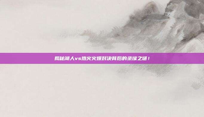揭秘湖人vs热火火爆对决背后的录像之谜！