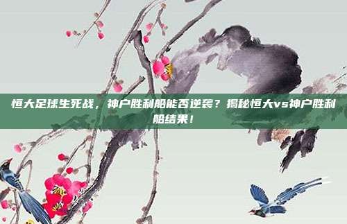 恒大足球生死战,神户胜利船能否逆袭?揭秘恒大vs神户胜利船结果!