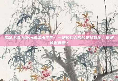 揭秘上海上港vs横滨水手平：一场势均力敌的足球对决，谁将笑到最后？
