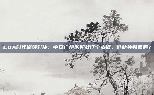 CBA时代巅峰对决:中国广州队迎战辽宁本钢,谁能笑到最后?
