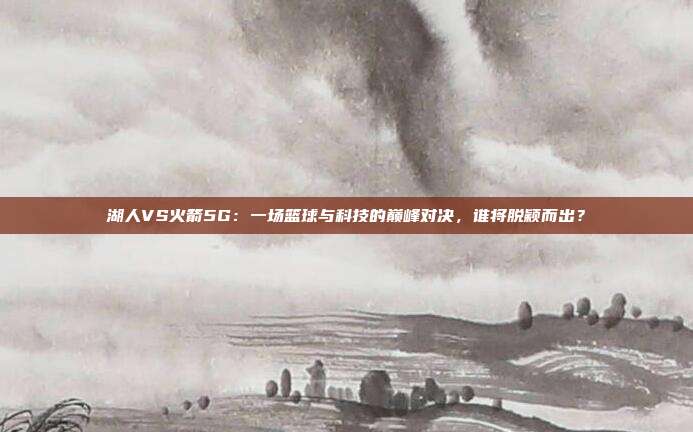 湖人VS火箭5G：一场篮球与科技的巅峰对决，谁将脱颖而出？
