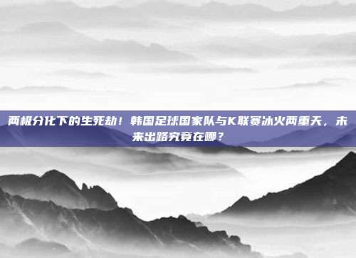 两极分化下的生死劫！韩国足球国家队与K联赛冰火两重天，未来出路究竟在哪？
