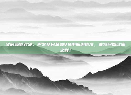 欧冠巅峰对决:巴黎圣日耳曼VS伊斯坦布尔,谁将问鼎欧洲之巅?