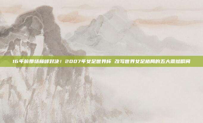 16年前那场巅峰对决！2007年女足世界杯 改写世界女足格局的五大震撼瞬间