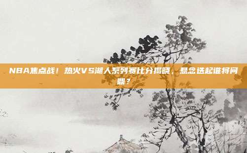 NBA焦点战!热火VS湖人系列赛比分揭晓,悬念迭起谁将问鼎?