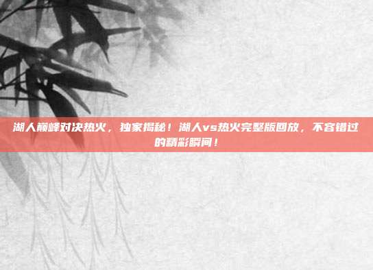 湖人巅峰对决热火，独家揭秘！湖人vs热火完整版回放，不容错过的精彩瞬间！