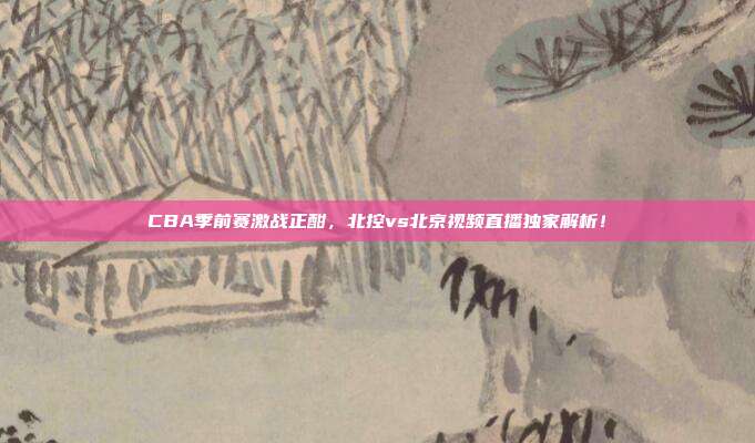 CBA季前赛激战正酣，北控vs北京视频直播独家解析！