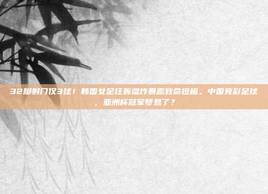 32脚射门仅3球！韩国女足狂轰滥炸暴露致命短板。中国竞彩足球，亚洲杯冠军梦悬了？