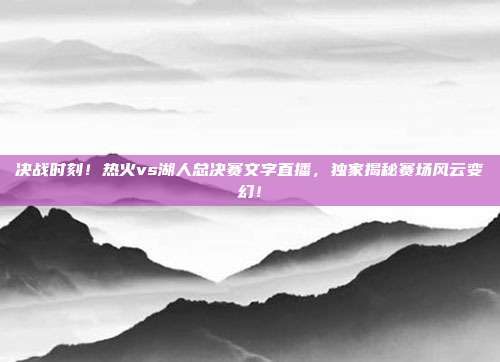 决战时刻！热火vs湖人总决赛文字直播，独家揭秘赛场风云变幻！