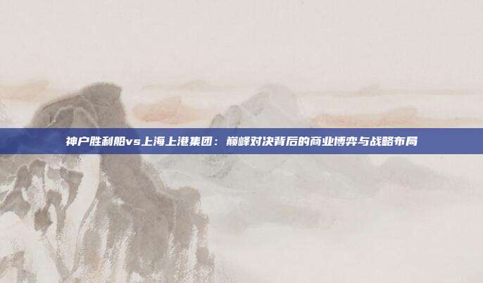 神户胜利船vs上海上港集团：巅峰对决背后的商业博弈与战略布局