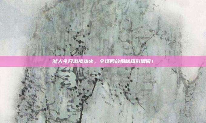 湖人今日激战热火，全场回放揭秘精彩瞬间！