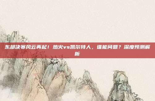东部决赛风云再起！热火vs凯尔特人，谁能问鼎？深度预测解析